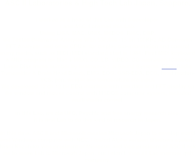 ASC II Laboratories & High Tech Lab Japan, Sapporo.

I worked as a head of this Lab with 5 developer. 
I and ASC II created this Lab.
Using LISA, MAC, UNIX, MSDOS, RISC, DSP.
We Tested Brainwave Analysis With $30,000 -15 bit 100KHz AD Converter FFT Analyzer. and other CPU's  for display bio-information and control many media, such as MIDI (MIDI standard start in 1984: First MIDI keyboard & MIDI program for Mac + MSX), CD, LD, VIDEO, CG animation (Control Laser Disk frame number by brainwave.)  & Sound Systems. EEG (Radio Transmitter & Brain Head Band), EMG, EOG, GSR-EDA, ECG, head motion-VCS, pen, weight and temperature are input.
We developed 12 ch 12 bit EEG interface with raw data and FFT display on the window and mouse control with MSDOS computer system, included multi media control.

in this Lab, we did UFO, Psychic and free energy research also.
it is first Lab to do this kind of research in Japan.

in this time, ASC II and Microsoft created Microsoft Japan to develop world first Windows computer with NEC. I tested Alpha version Windows system.
Nishi Kazuhiko Vice president of Microsoft and Vice president of ASC II ask me to move Lab to Microsoft Japan, but I didn’t. then all Lab member quit company.
